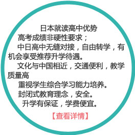 日本就讀高中優(yōu)勢(shì)：
1） 高考成績(jī)非硬性要求；
2）中日高中無(wú)縫對(duì)接，自由轉(zhuǎn)學(xué)，有機(jī)會(huì)享受推薦升學(xué)待遇。
3）文化與中國(guó)相近，交通便利，教學(xué)質(zhì)量高
4）重視學(xué)生綜合學(xué)習(xí)能力培養(yǎng)。
5）封閉式教育理念，安全。
6）升學(xué)有保證，學(xué)費(fèi)便宜。