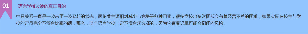  語(yǔ)言學(xué)校過(guò)渡的真正目的 中日關(guān)系一直是一波未平一波又起的狀態(tài)，面臨著生源相對(duì)減少與競(jìng)爭(zhēng)等各種因素，很多學(xué)校出資財(cái)團(tuán)都會(huì)有著經(jīng)營(yíng)不善的困難，如果實(shí)際在校生與學(xué)校的定員完全不符合比率的話，那么，這個(gè)語(yǔ)言學(xué)校一定不適合您選擇的，因?yàn)樗兄t早可能會(huì)倒閉的風(fēng)險(xiǎn)。