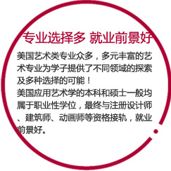 專業(yè)選擇多   就業(yè)前景好

美國藝術(shù)類專業(yè)眾多，多元豐富的藝術(shù)專業(yè)為學(xué)子提供了不同領(lǐng)域的探索及多種選擇的可能！
美國應(yīng)用藝術(shù)學(xué)的本科和碩士一般均屬于職業(yè)性學(xué)位，最終與注冊設(shè)計(jì)師、建筑師、動(dòng)畫師等資格接軌，就業(yè)前景好。
